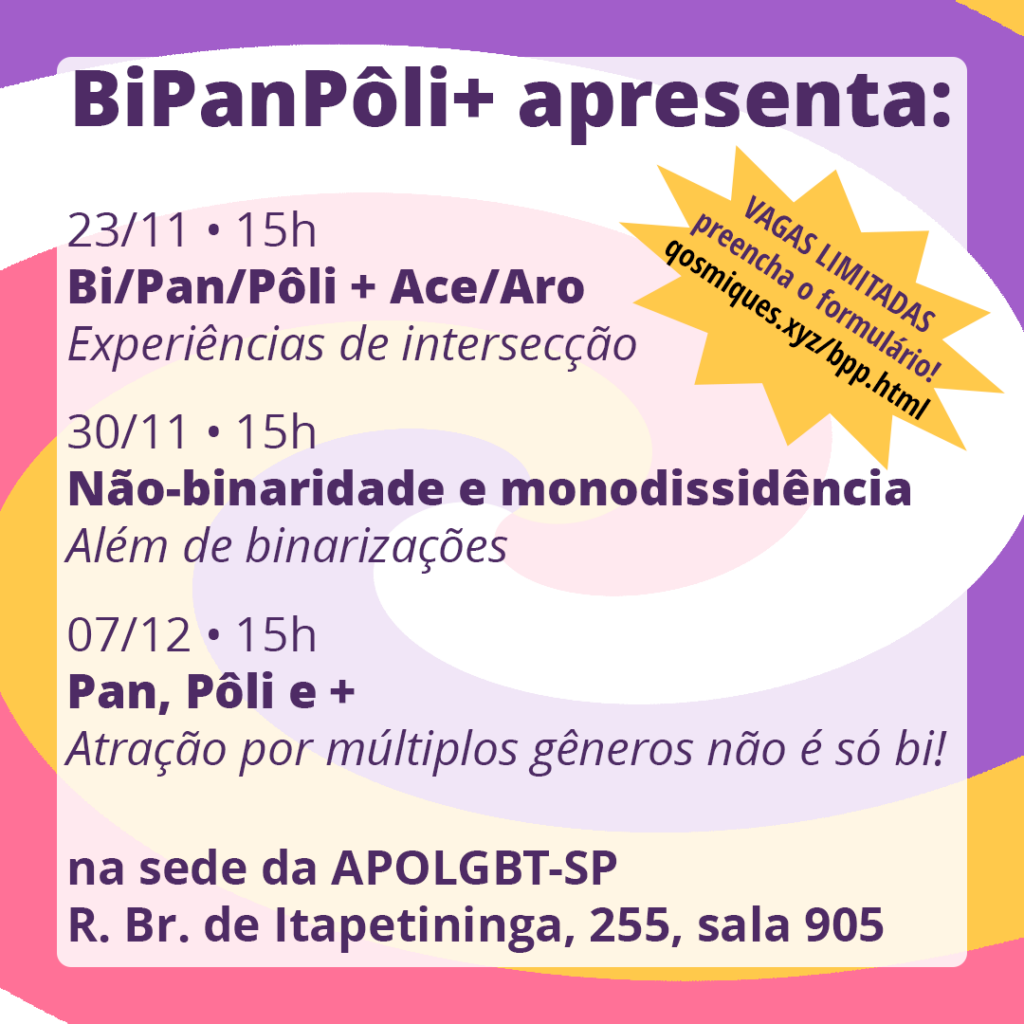 23/11, às 15h
Bi/Pan/Pôli + Ace/Aro: Experiências de intersecção

30/11, às 15h
Não-binaridade e monodissidência: Além de binarizações

07/12, às 15h
Pan, Pôli e +: Atração por múltiplos gêneros não é só bi!

na sede da APOGLBT-SP R. Br. de Itapetininga, 255, sala 905