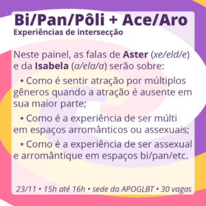 Bi/Pan/Pôli + Ace/Aro: Experiências de intersecção

Neste painel, as falas de Aster (xe/eld/e) e da Isabela (a/ela/a) serão sobre:

Como é sentir atração por múltiplos gêneros quando a atração é ausente em sua maior parte;
Como é a experiência de ser múlti em espaços arromânticos ou assexuais;
Como é a experiência de ser assexual e arromântique em espaços bi/pan/etc.

23/11 • 15h até 16h • sede da APOGLBT (R. Br. de Itapetininga, 255, sala 905) • 30 vagas