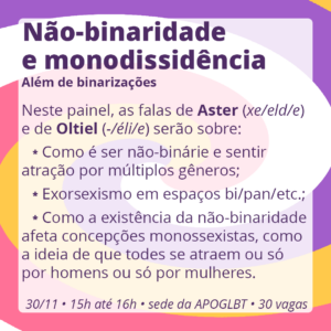 Não-binaridade e monodissidência: Além de binarizações

Neste painel, as falas de Aster (xe/eld/e) e de Oltiel (-/éli/e) serão sobre:

Como é ser não-binárie e sentir atração por múltiplos gêneros;
Exorsexismo em espaços bi/pan/etc.;
Como a existência da não-binaridade afeta concepções monossexistas, como a ideia de que todes se atraem ou só por homens ou só por mulheres.

30/11 • 15h até 16h • sede da APOGLBT (R. Br. de Itapetininga, 255, sala 905) • 30 vagas