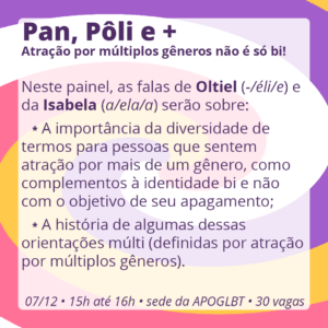 Pan, Pôli e +: Atração por múltiplos gêneros não é só bi!

Neste painel, as falas da Isabela (a/ela/a) e de Oltiel (-/éli/e) serão sobre:

A importância da diversidade de termos para pessoas que sentem atração por mais de um gênero, como complementos à identidade bi e não com o objetivo de seu apagamento;
A história de algumas dessas orientações múlti (definidas por atração por múltiplos gêneros).

07/12 • 15h até 16h • sede da APOGLBT (R. Br. de Itapetininga, 255, sala 905) • 30 vagas