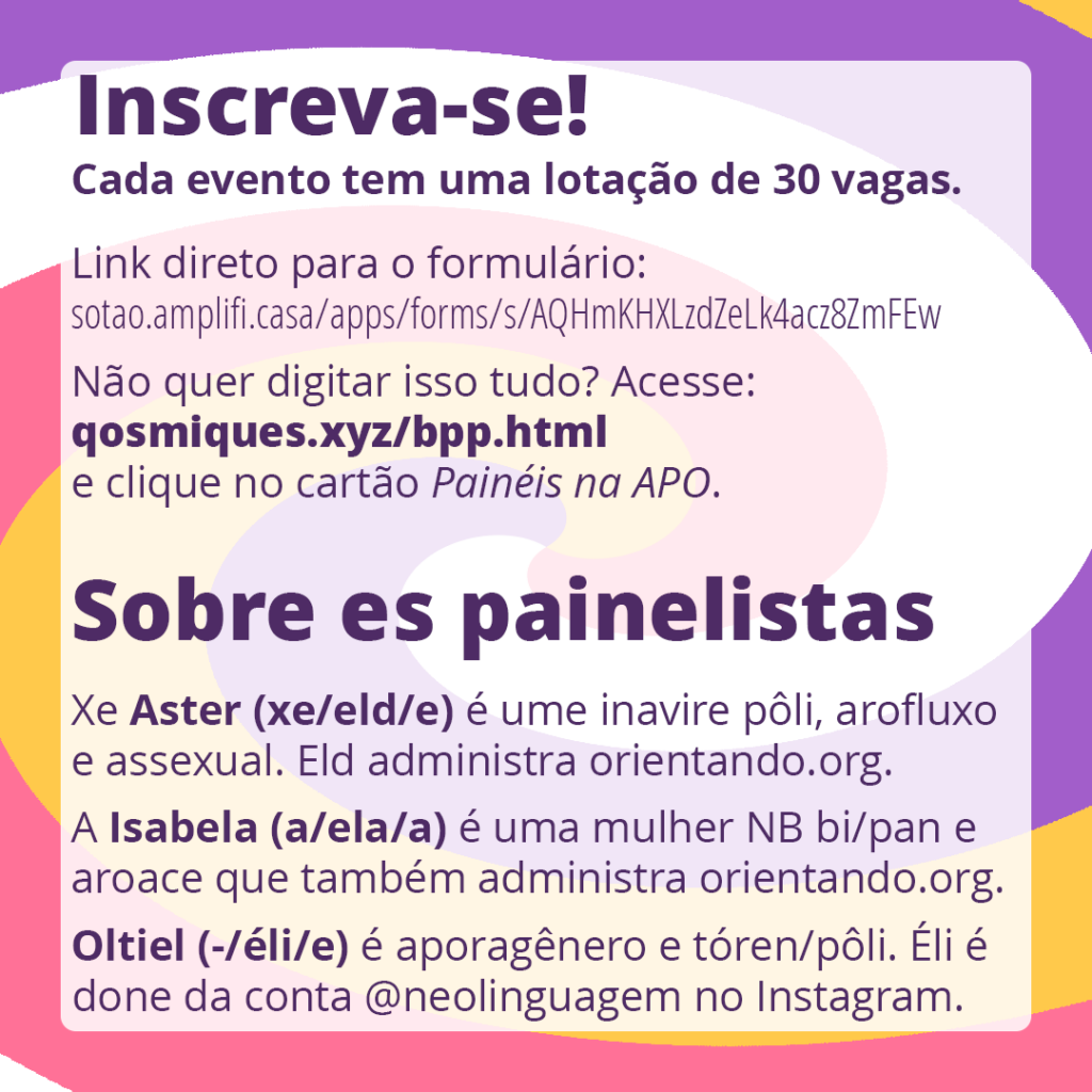 Inscreva-se! Cada evento tem uma lotação de 30 vagas. Link direto para o formulário: sotao.amplifi.casa/apps/forms/s/AQHmKHXLzdZeLk4acz8ZmFEw Não quer digitar tudo isso? Acesse: qosmiques.xyz/bpp.html e clique no cartão Painéis na APO.

Sobre es painelistas:
Xe Aster (xe/eld/e) é ume inavire pôli, arofluxo e assexual. Eld administra orientando.org.
A Isabela (a/ela/a) é uma mulher não-binária bi/pan e aroace que também administra orientando.org. 
Oltiel (-/éli/e) é aporagênero e tóren/pôli. Éli é done da conta neolinguagem no Instagram.